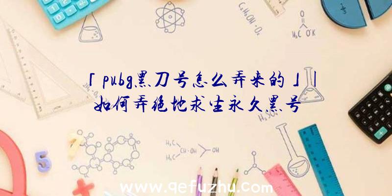 「pubg黑刀号怎么弄来的」|如何弄绝地求生永久黑号